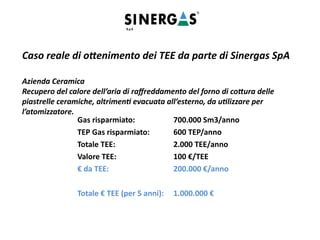 Caso reale di ottenimento dei TEE da parte di Sinergas SpA
Azienda Ceramica
Recupero del calore dell’aria di raffreddamento del forno di cottura delle
piastrelle ceramiche, altrimenti evacuata all’esterno, da utilizzare per
l’atomizzatore.
Gas risparmiato: 700.000 Sm3/anno
TEP Gas risparmiato: 600 TEP/anno
Totale TEE: 2.000 TEE/anno
Valore TEE: 100 €/TEE
€ da TEE: 200.000 €/anno
Totale € TEE (per 5 anni): 1.000.000 €
 