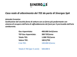 Caso reale di ottenimento dei TEE da parte di Sinergas SpA
Azienda Ceramica
Sostituzione del vecchio forno di cottura con un forno più performante con
sistema di recupero dell’aria di raffreddamento dei fumi per il preriscaldo dell’aria
comburente.
Gas risparmiato: 400.000 Sm3/anno
TEP Gas risparmiato: 300 TEP/anno
Totale TEE: 1.000 TEE/anno
Valore TEE: 100 €/TEE
€ da TEE: 100.000 €/anno
Totale € TEE (per 5 anni): 500.000 €
 