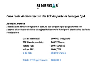 Caso reale di ottenimento dei TEE da parte di Sinergas SpA
Azienda Ceramica
Sostituzione del vecchio forno di cottura con un forno più performante con
sistema di recupero dell’aria di raffreddamento dei fumi per il preriscaldo dell’aria
comburente.
Gas risparmiato: 300.000 Sm3/anno
TEP Gas risparmiato: 240 TEP/anno
Totale TEE: 800 TEE/anno
Valore TEE: 100 €/TEE
€ da TEE: 80.000 €/anno
Totale € TEE (per 5 anni): 400.000 €
 