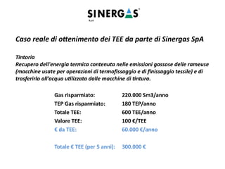 Caso reale di ottenimento dei TEE da parte di Sinergas SpA
Tintoria
Recupero dell'energia termica contenuta nelle emissioni gassose delle rameuse
(macchine usate per operazioni di termofissaggio e di finissaggio tessile) e di
trasferirlo all’acqua utilizzata dalle macchine di tintura.
Gas risparmiato: 220.000 Sm3/anno
TEP Gas risparmiato: 180 TEP/anno
Totale TEE: 600 TEE/anno
Valore TEE: 100 €/TEE
€ da TEE: 60.000 €/anno
Totale € TEE (per 5 anni): 300.000 €
 