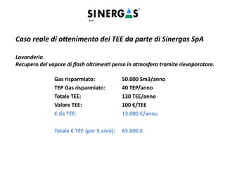 Caso reale di ottenimento dei TEE da parte di Sinergas SpA
Lavanderia
Recupero del vapore di flash altrimenti perso in atmosfera tramite rievaporatore.
Gas risparmiato: 50.000 Sm3/anno
TEP Gas risparmiato: 40 TEP/anno
Totale TEE: 130 TEE/anno
Valore TEE: 100 €/TEE
€ da TEE: 13.000 €/anno
Totale € TEE (per 5 anni): 65.000 €
 