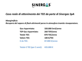 Caso reale di ottenimento dei TEE da parte di Sinergas SpA
Mangimificio
Recupero del vapore di flash altrimenti perso in atmosfera tramite rievaporatore.
Gas risparmiato: 320.000 Sm3/anno
TEP Gas risparmiato: 260 TEP/anno
Totale TEE: 870 TEE/anno
Valore TEE: 100 €/TEE
€ da TEE: 87.000 €/anno
Totale € TEE (per 5 anni): 435.000 €
 