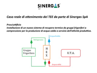Caso reale di ottenimento dei TEE da parte di Sinergas SpA
Prosciuttificio
Installazione di un nuovo sistema di recupero termico da gruppi frigoriferi a
compressione per la produzione di acqua calda a servizio dell’attività produttiva.
 