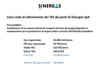 Caso reale di ottenimento dei TEE da parte di Sinergas SpA
Prosciuttificio
Installazione di un nuovo sistema di recupero termico da gruppi frigoriferi a
compressione per la produzione di acqua calda a servizio dell’attività produttiva.
Gas risparmiato: 85.000 Sm3/anno
TEP Gas risparmiato: 70 TEP/anno
Totale TEE: 210 TEE/anno
Valore TEE: 100 €/TEE
€ da TEE: 21.000 €/anno
Totale € TEE (per 5 anni): 105.000 €
 