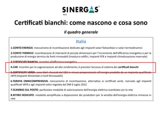 Il quadro generale
Italia
1.CONTO ENERGIA: meccanismo di incentivazione dedicato agli impianti solari fotovoltaici e solari termodinamici
2.CONTO TERMICO: incentivazione di interventi di piccole dimensioni per l’incremento dell’efficienza energetica e per la
produzione di energia termica da fonti rinnovabili (involucro edifici, impianti FER e impianti climatizzazione invernale)
3.CERTIFICATI BIANCHI: incentivi all’efficienza energetica
4.CAR: Incentivi per la cogenerazione ad alto rendimento; è previsto l’accesso al sistema dei certificati bianchi
5.CERTIFICATI VERDI: sono titoli rilasciati dal GSE in misura proporzionale all’energia prodotta da un impianto qualificato
IAFR (Impianti Alimentati a Fonti Rinnovabili)
6.TARIFFA ONNICOMPRENSIVA: meccanismo di incentivazione, alternativo ai certificati verdi, riservato agli impianti
qualificati IAFR e agli impianti eolici regolata dal DM 6 luglio 2012
7.SCAMBIO SUL POSTO: particolare modalità di valorizzazione dell’energia elettrica scambiata con la rete
8.RITIRO DEDICATO: modalità semplificata a disposizione dei produttori per la vendita dell’energia elettrica immessa in
rete ​
Certificati bianchi: come nascono e cosa sono
 