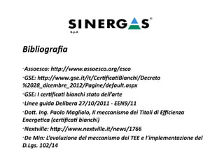 Bibliografia
-Assoesco: http://www.assoesco.org/esco
-GSE: http://www.gse.it/it/CertificatiBianchi/Decreto
%2028_dicembre_2012/Pagine/default.aspx
-GSE: I certificati bianchi stato dell’arte
-Linee guida Delibera 27/10/2011 - EEN9/11
-Dott. Ing. Paolo Magliolo, Il meccanismo dei Titoli di Efficienza
Energetica (certificati bianchi)
-Nextville: http://www.nextville.it/news/1766
-De Min: L’evoluzione del meccanismo dei TEE e l’implementazione del
D.Lgs. 102/14
 