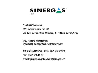 Contatti Sinergas
http://www.sinergas.it
Via San Bernardino Realino, 4 - 41012 Carpi (MO)
Ing. Filippo Mantovani
Efficienza energetica e commerciale
Tel: 0535 418 764 Cell: 342 582 7239
Fax: 0535 70 46 05
email: filippo.mantovani@sinergas.it
 