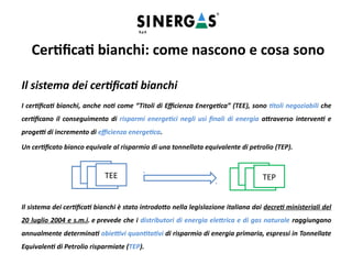 Il sistema dei certificati bianchi
I certificati bianchi, anche noti come “Titoli di Efficienza Energetica” (TEE), sono titoli negoziabili che
certificano il conseguimento di risparmi energetici negli usi finali di energia attraverso interventi e
progetti di incremento di efficienza energetica.
Un certificato bianco equivale al risparmio di una tonnellata equivalente di petrolio (TEP).
Il sistema dei certificati bianchi è stato introdotto nella legislazione italiana dai decreti ministeriali del
20 luglio 2004 e s.m.i. e prevede che i distributori di energia elettrica e di gas naturale raggiungano
annualmente determinati obiettivi quantitativi di risparmio di energia primaria, espressi in Tonnellate
Equivalenti di Petrolio risparmiate (TEP).
TEE
TEE
TEETEE
TEE
TEE
TEETEP
Certificati bianchi: come nascono e cosa sono
 