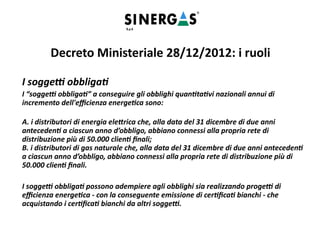 I soggetti obbligati
I “soggetti obbligati” a conseguire gli obblighi quantitativi nazionali annui di
incremento dell'efficienza energetica sono:
A. i distributori di energia elettrica che, alla data del 31 dicembre di due anni
antecedenti a ciascun anno d’obbligo, abbiano connessi alla propria rete di
distribuzione più di 50.000 clienti finali;
B. i distributori di gas naturale che, alla data del 31 dicembre di due anni antecedenti
a ciascun anno d’obbligo, abbiano connessi alla propria rete di distribuzione più di
50.000 clienti finali.
I soggetti obbligati possono adempiere agli obblighi sia realizzando progetti di
efficienza energetica - con la conseguente emissione di certificati bianchi - che
acquistando i certificati bianchi da altri soggetti.
Decreto Ministeriale 28/12/2012: i ruoli
 