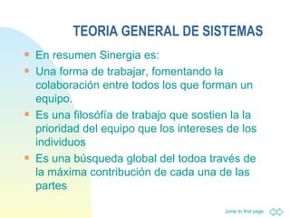 TEORIA GENERAL DE SISTEMAS En resumen Sinergia es: Una forma de trabajar, fomentando la colaboración entre todos los que forman un equipo. Es una filosófía de trabajo que sostien la la prioridad del equipo que los intereses de los individuos Es una búsqueda global del todoa través de la máxima contribución de cada una de las partes 