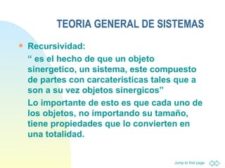 TEORIA GENERAL DE SISTEMAS Recursividad: “  es el hecho de que un objeto sinergetico, un sistema, este compuesto de partes con carcateristicas tales que a son a su vez objetos sinergicos”  Lo importante de esto es que cada uno de los objetos, no importando su tamaño, tiene propiedades que lo convierten en una totalidad. 