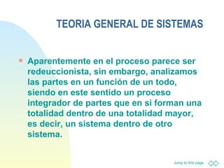 TEORIA GENERAL DE SISTEMAS Aparentemente en el proceso parece ser redeuccionista, sin embargo, analizamos las partes en un función de un todo, siendo en este sentido un proceso integrador de partes que en si forman una totalidad dentro de una totalidad mayor, es decir, un sistema dentro de otro sistema.  