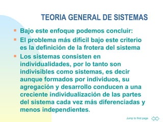 TEORIA GENERAL DE SISTEMAS Bajo este enfoque podemos concluir: El problema más difícil bajo este criterio es la definición de la frotera del sistema Los sistemas consisten en individualidades, por lo tanto son indivisibles como sistemas, es decir aunque formados por individuos, su agregación y desarrollo conducen a una creciente individualización de las partes del sistema cada vez más diferenciadas y menos independientes . 