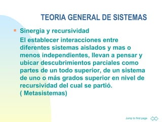 TEORIA GENERAL DE SISTEMAS Sinergia y recursividad  El establecer interacciones entre diferentes sistemas aislados y mas o menos independientes, llevan a pensar y ubicar descubrimientos parciales como partes de un todo superior, de un sistema de uno o más grados superior en nivel de recursividad del cual se partió. ( Metasistemas) 