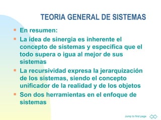 TEORIA GENERAL DE SISTEMAS En resumen: La idea de sinergia es inherente el concepto de sistemas y especifica que el todo supera o igua al mejor de sus sistemas La recursividad expresa la jerarquización de los sistemas, siendo el concepto unificador de la realidad y de los objetos Son dos herramientas en el enfoque de sistemas 