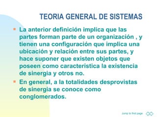 TEORIA GENERAL DE SISTEMAS La anterior definición implica que las partes forman parte de un organización , y tienen una configuración que implica una ubicación y relación entre sus partes, y hace suponer que existen objetos que poseen como característica la existencia de sinergia y otros no.  En general, a la totalidades desprovistas de sinergia se conoce como conglomerados.   