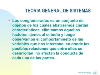 TEORIA GENERAL DE SISTEMAS Los conglomerados es un conjunto de objetos de los cuales abstraemos ciertas características, eliminamos aquellos factores ajenos al estudio y luego observamos el comportamineto de las variables que nos interesan, en donde las posibles relaciones que entre ellos se desarrollan  no afectan la conducta de cada una de las partes.  