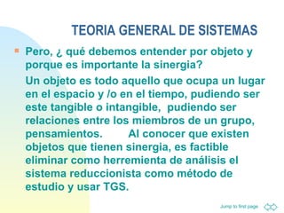 TEORIA GENERAL DE SISTEMAS Pero, ¿ qué debemos entender por objeto y porque es importante la sinergia? Un objeto es todo aquello que ocupa un lugar en el espacio y /o en el tiempo, pudiendo ser este tangible o intangible,  pudiendo ser relaciones entre los miembros de un grupo, pensamientos.  Al conocer que existen objetos que tienen sinergia, es factible eliminar como herremienta de análisis el sistema reduccionista como método de estudio y usar TGS. 