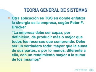 TEORIA GENERAL DE SISTEMAS Otra aplicación es TGS en donde enfatiza la sinergia es la empresa, según Peter F. Drucker  “ La empresa debe ser capaz, por definición, de producir más o mejor que todos los recursos que comprende. Debe ser un verdadero todo: mayor que la suma de sus partes, o por lo menos, diferente a ella, con un rendimiento mayor a la suma de los insumos”  