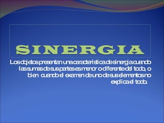 Los objetos presentan una característica de sinergia cuando las sumas de sus partes es menor o diferente del todo, o bien  cuando el examen de uno de sus elementos no explica el todo.  