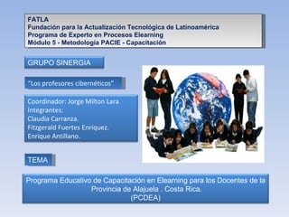 FATLA Fundación para la Actualización Tecnológica de Latinoamérica Programa de Experto en Procesos Elearning Módulo 5 - Metodología PACIE - Capacitación “ Los profesores cibernéticos” TEMA GRUPO SINERGIA Coordinador: Jorge Milton Lara Integrantes: Claudia Carranza. Fitzgerald Fuertes Enríquez.  Enrique Antillano. Programa Educativo de Capacitación en Elearning para los Docentes de la  Provincia de Alajuela . Costa Rica. (PCDEA) 