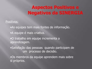 Aspectos Positivos e
                Negativos da SINERGIA
Positivos:
   •As equipes tem mais fontes de informação.
   •A equipe é mais criativa.
   •O trabalho em equipe incrementa a
   aprendizagem.
   •Satisfação das pessoas quando participam de
            um processo de decisão.
   •Os membros da equipe aprendem mais sobre
   si próprios.
 
