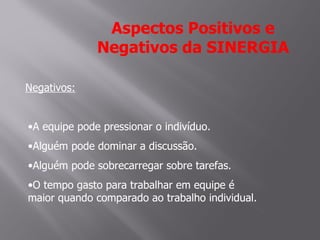 Aspectos Positivos e
              Negativos da SINERGIA

Negativos:


•A equipe pode pressionar o indivíduo.
•Alguém pode dominar a discussão.
•Alguém pode sobrecarregar sobre tarefas.
•O tempo gasto para trabalhar em equipe é
maior quando comparado ao trabalho individual.
 