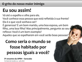O grito do nosso maior inimigo

Eu sou assim!
Vá até o espelho e olhe para ele.
Você conhece essa pessoa que está refletida à sua frente?
Ela é o que você sonhava ser?
É generosa? É um bom marido, uma boa esposa, um bom
filho, uma boa filha? Mas principalmente, pergunte ao seu
reflexo: Você é um bom exemplo?
Aqueles que se espelharem em você serão boas pessoas?

   Como seria o mundo se
     fosse habitado por
    pessoas iguais a você?
 5º encontro da APRH – Sorocaba                             13
 Por Daniel de Carvalho Luz – julho 2012
 