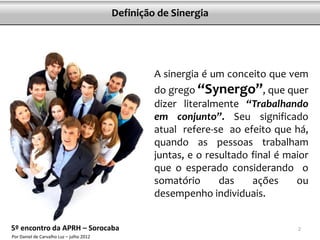 Definição de Sinergia




                                                   A sinergia é um conceito que vem
                                                   do grego “Synergo”, que quer
                                                   dizer literalmente “Trabalhando
                                                   em conjunto”. Seu significado
                                                   atual refere-se ao efeito que há,
                                                   quando as pessoas trabalham
                                                   juntas, e o resultado final é maior
                                                   que o esperado considerando o
                                                   somatório      das    ações     ou
                                                   desempenho individuais.


5º encontro da APRH – Sorocaba                                                     2
Por Daniel de Carvalho Luz – julho 2012
 