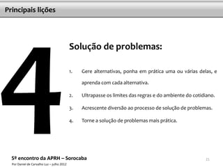 Principais lições




                                            Solução de problemas:

                                            1.   Gere alternativas, ponha em prática uma ou várias delas, e

                                                 aprenda com cada alternativa.

                                            2.   Ultrapasse os limites das regras e do ambiente do cotidiano.

                                            3.   Acrescente diversão ao processo de solução de problemas.

                                            4.   Torne a solução de problemas mais prática.




  5º encontro da APRH – Sorocaba                                                                        21
  Por Daniel de Carvalho Luz – julho 2012
 