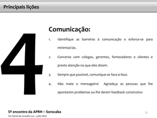 Principais lições



                                            Comunicação:
                                            1.   Identifique as barreiras à comunicação e esforce-se para

                                                 minimizá-las.

                                            2.   Converse com colegas, gerentes, fornecedores e clientes e

                                                 preste atenção no que eles dizem.

                                            3.   Sempre que possível, comunique-se face-a-face.

                                            4.   Não mate o mensageiro!        Agradeça as pessoas que lhe

                                                 apontarem problemas ou lhe derem feedback construtivo




  5º encontro da APRH – Sorocaba                                                                         22
  Por Daniel de Carvalho Luz – julho 2012
 