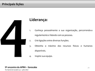 Principais lições




                                            Liderança:

                                            1.   Conheça pessoalmente a sua organização, percorrendo-a

                                                 regularmente e falando com as pessoas.

                                            2.   Crie ligações entre diversas funções.

                                            3.   Obtenha o máximo dos recursos físicos e humanos

                                                 disponíveis.

                                            4.   Inspire sua equipe.



  5º encontro da APRH – Sorocaba                                                                 24
  Por Daniel de Carvalho Luz – julho 2012
 