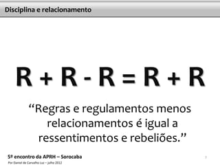 Disciplina e relacionamento




     R+R-R=R+R
               “Regras e regulamentos menos
                  relacionamentos é igual a
                ressentimentos e rebeliões.”
5º encontro da APRH – Sorocaba                 7
 Por Daniel de Carvalho Luz – julho 2012
 