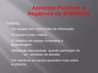 Aspectos Positivos e
               Negativos da SINERGIA
Positivos:
   •As equipes tem mais fontes de informação.
   •A equipe é mais criativa.
   •O trabalho em equipe incrementa a
   aprendizagem.
   •Satisfação das pessoas quando participam de
            um processo de decisão.
   •Os membros da equipe aprendem mais sobre
   si próprios.
 