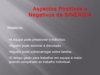 Aspectos Positivos e
             Negativos da SINERGIA

Negativos:


•A equipe pode pressionar o indivíduo.
•Alguém pode dominar a discussão.
•Alguém pode sobrecarregar sobre tarefas.
•O tempo gasto para trabalhar em equipe é maior
quando comparado ao trabalho individual.
 