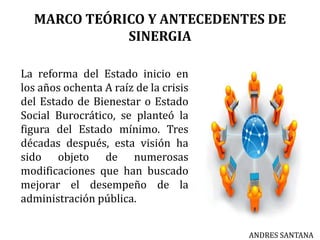 MARCO TEÓRICO Y ANTECEDENTES DE
SINERGIA
La reforma del Estado inicio en
los años ochenta A raíz de la crisis
del Estado de Bienestar o Estado
Social Burocrático, se planteó la
figura del Estado mínimo. Tres
décadas después, esta visión ha
sido objeto de numerosas
modificaciones que han buscado
mejorar el desempeño de la
administración pública.
ANDRES SANTANA
 