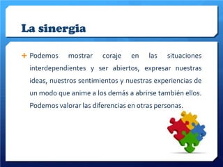 La sinergia
 Podemos

mostrar

coraje

en

las

situaciones

interdependientes y ser abiertos, expresar nuestras
ideas, nuestros sentimientos y nuestras experiencias de
un modo que anime a los demás a abrirse también ellos.
Podemos valorar las diferencias en otras personas.

 