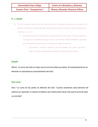  
Universidad Cesar Vallejo Centro de Informática y Sistemas
Examen Final - Computacion I Alumna. Jhosselyn Plasencia Villena
 
H. J. Ansoff
➔ Trata la sinergia como uno de los factores para ser tomados en cuenta para un método de
decisión estratégica y la describe como una medida de los efectos unidos identificándola como
el efecto: 2 + 2 = 5
◆ La unión de fuerzas o energías que se constituye en un todo mayor a la suma algebraica
de las partes, se denomina sinergia; es decir, se trata del TODO SUPERIOR, resultante
de la integración de partes que se multiplican en lugar de sumarse.
● Literalmente, "sinergia" significa unión de energías; del griego, syn-ergy =
unión + energía; conceptualmente significa multiplicación de energías.
  
Gestalt
Afirma: “La suma del todo es mayor que la suma de todas sus partes. El comportamiento de un                                   
elemento no representa el comportamiento del todo". 
  
Kurl Levin
Dice: "La suma de las partes es diferente del todo". Cuando estudiando cada elemento del                             
sistema por separado no explica el sistema, pero todos juntos hacen más que la suma de cada                                 
uno de ellos". 
  
 
6 
 