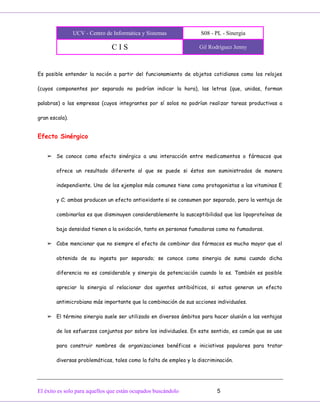 UCV - Centro de Informática y Sistemas S08 - PL - Sinergia
C I S Gil Rodríguez Jenny
El éxito es solo para aquellos que están ocupados buscándolo 5
Es posible entender la noción a partir del funcionamiento de objetos cotidianos como los relojes
(cuyos componentes por separado no podrían indicar la hora), las letras (que, unidas, forman
palabras) o las empresas (cuyos integrantes por sí solos no podrían realizar tareas productivas a
gran escala).
Efecto Sinérgico
➢ Se conoce como efecto sinérgico a una interacción entre medicamentos o fármacos que
ofrece un resultado diferente al que se puede si éstos son suministrados de manera
independiente. Uno de los ejemplos más comunes tiene como protagonistas a las vitaminas E
y C; ambas producen un efecto antioxidante si se consumen por separado, pero la ventaja de
combinarlas es que disminuyen considerablemente la susceptibilidad que las lipoproteínas de
baja densidad tienen a la oxidación, tanto en personas fumadoras como no fumadoras.
➢ Cabe mencionar que no siempre el efecto de combinar dos fármacos es mucho mayor que el
obtenido de su ingesta por separado; se conoce como sinergia de suma cuando dicha
diferencia no es considerable y sinergia de potenciación cuando lo es. También es posible
apreciar la sinergia al relacionar dos agentes antibióticos, si estos generan un efecto
antimicrobiano más importante que la combinación de sus acciones individuales.
➢ El término sinergia suele ser utilizado en diversos ámbitos para hacer alusión a las ventajas
de los esfuerzos conjuntos por sobre los individuales. En este sentido, es común que se use
para construir nombres de organizaciones benéficas e iniciativas populares para tratar
diversas problemáticas, tales como la falta de empleo y la discriminación.
 
