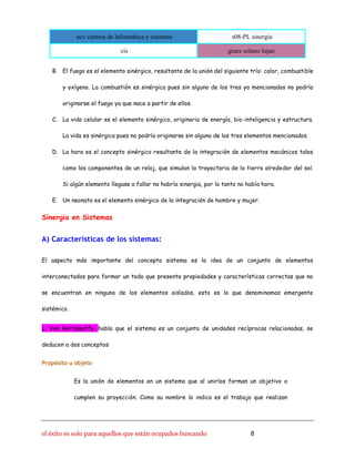 ucv centros de informática y sistemas s08-PL sinergia
cis grace solano lujan
el éxito es solo para aquellos que están ocupados buscando 8
B. El fuego es el elemento sinérgico, resultante de la unión del siguiente trío: calor, combustible
y oxígeno. La combustión es sinérgica pues sin alguno de los tres ya mencionados no podría
originarse el fuego ya que nace a partir de ellos.
C. La vida celular es el elemento sinérgico, originario de energía, bio-inteligencia y estructura.
La vida es sinérgica pues no podría originarse sin alguno de los tres elementos mencionados.
D. La hora es el concepto sinérgico resultante de la integración de elementos mecánicos tales
como los componentes de un reloj, que simulan la trayectoria de la tierra alrededor del sol.
Si algún elemento llegase a fallar no habría sinergia, por lo tanto no había hora.
E. Un neonato es el elemento sinérgico de la integración de hombre y mujer.
Sinergia en Sistemas
A) Características de los sistemas:
El aspecto más importante del concepto sistema es la idea de un conjunto de elementos
interconectados para formar un todo que presenta propiedades y características correctas que no
se encuentran en ninguno de los elementos aislados, esto es lo que denominamos emergente
sistémico.
L. Von Bertalanffy, habla que el sistema es un conjunto de unidades recíprocas relacionadas, se
deducen a dos conceptos:
Propósito u objeto
Es la unión de elementos en un sistema que al unirlos forman un objetivo o
cumplen su proyección. Como su nombre lo indica es el trabajo que realizan
 