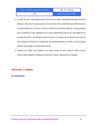 UCV - centro de informática y sistemas S08 - PL - Sinergia
CIS Edgar Sucasaire Sucasaire
El éxito es solo para aquellos que están ocupados buscándolo 6
❏ La unión de dos o más personas para luchar por una misma causa también produce un efecto
sinérgico, dado que la riqueza propia de la variedad ofrece resultados que distan mucho de
las posibilidades de un solo ser. Como no existen dos individuos idénticos, es muy probable
que los aportes de cada integrante de un grupo determinado sean únicos, que potencien las
acciones del resto y les muestran nuevos recursos. La sinergia que se aprecia en un caso de
esta naturaleza difiere de la combinación de dos medicamentos en cuanto a que cada parte
aprende de las demás y se vuelve más efectiva.
❏ Sinergia, por último, es el nombre de un grupo chileno de rock creado en 1992 y de una
revista digital argentina fundada por el escritor y editor Sergio Gaut vel Hartman.
Aplicaciones y ejemplos
A) Aplicaciones
 