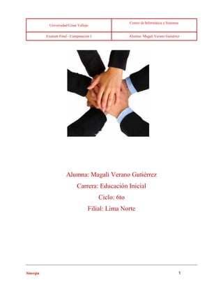 Universidad César Vallejo 
Centro de Informática y Sistemas 
Examen Final - Computación I Alumna: Magali Verano Gutiérrez 
Sinergia 1 
Alumna: Magali Verano Gutiérrez 
Carrera: Educación Inicial 
Ciclo: 6to 
Filial: Lima Norte 
 