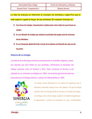 Universidad César Vallejo Centro de Informática y Sistemas 
Examen Final - Computación I Dabney Herrera 
La idea de sinergia es inherente al concepto de sistemas y especifica que el 
todo supera o iguala al mejor de sus sistemas. En resumen Sinergia es: 
1) Una forma de trabajar, fomentando la colaboración entre todos los que forman un 
equipo. 
2) Es una filosofía de trabajo que sostiene la prioridad del equipo ante los intereses 
de los individuos 
3) Es una búsqueda global del todo a través de la máxima contribución de cada una de 
las partes 
Historia de la sinergia 
La historia de la Sinergia comienza curiosamente en el ámbito religioso, usado 
por ejemplo por San Pablo en sus epístolas, refiriéndose al resultado del 
trabajo conjunto entre el hombre y Dios. Solo comienza el término a ser 
utilizado en un contexto no teológico en 1925, con la teoría general de sistemas 
propuesta por el biólogo alemán, Ludwig Von Bertanlanffy en 1925. 
Un sistema consiste básicamente en un conjunto de componentes que se 
relacionan, intentando alcanzar uno o más objetivos. He aquí la relación 
existente entre la teoría general de los sistemas y el concepto de sinergia. 
Sin embargo, sólo se da la sinergia cuando el o los objetivos logrados por 
la organización o sistema son alcanzados con creces, considerándolos 
Sinergia 4 
 