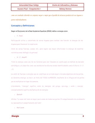 Universidad César Vallejo Centro de Informática y Sistemas 
Examen Final - Computación I Dabney Herrera 
como un resultado obtenido en conjunto mayor o mejor que el posible de alcanzar producto de sus órganos o 
partes individualmente. 
Conceptos y Definiciones 
Según el Diccionario de la Real Academia Española (DRAE) define a sinergia como: 
● f. fisiol. 
Participación activa y concertada de varios órganos para realizar una función: la sinergia de los 
órganos para favorecer la respiración. 
Unión de varias fuerzas, causas, etc., para lograr una mayor efectividad: la sinergia de nuestras 
reivindicaciones doblegó a la patronal. 
● H. J. Ansoff 
Trata la sinergia como uno de los factores para ser tomados en cuenta para un método de decisión 
estratégica y la describe como una medida de los efectos unidos identificándola como el efecto: 2 + 2 
= 5 
La unión de fuerzas o energías que se constituye en un todo mayor a la suma algebraica de las partes, 
se denomina sinergia; es decir, se trata del TODO SUPERIOR, resultante de la integración de partes 
que se multiplican en lugar de sumarse. 
Literalmente, "sinergia" significa unión de energías; del griego, syn-ergy = unión + energía; 
conceptualmente significa multiplicación de energías. 
● Gestalt 
Afirma: “La suma del todo es mayor que la suma de todas sus partes. El comportamiento de un elemento 
no representa el comportamiento del todo". 
● Kurl Levin 
Sinergia 5 
 