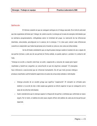 Sinergia - Trabajo en equipo Practica Laboratorio S08 
Página ----->3 
Definición 
El término consiste en que se consiguen ventajas en el trabajo asociado. Es el efecto adicional que dos organismos obtienen por trabajar de común acuerdo, la sinergia es la suma de energías individuales que se multiplica progresivamente, reflejándose sobre la totalidad del grupo. La valoración de las diferencias (mentales, emocionales, psicológicas) es la esencia de la sinergia. Y la clave para valorar esas diferencias consiste en comprender que todas las personas ven el mundo no como es, sino como son ellas mismas. 
Se ha afirmado comúnmente que un objeto posee sinergia cuando el examen de una o alguna de sus partes (incluso a cada una de sus partes) en forma aislada, no puede explicar o predecir la conducta del todo. 
"Sinergia es acción y creación colectivas; es unión, cooperación y concurso de causas para lograr resultados y beneficios conjuntos; es concertación en pos de objetivos comunes". El sinergismo hace referencia a asociaciones que se refuerzan mutuamente. De ahí que todo proceso sinérgico produzca resultados cualitativamente superiores a la suma de actuaciones aisladas e individuales 
● Sinergia procede de un vocablo griego que significa “cooperación”. El concepto es utilizado para nombrar a la acción de dos o más causas que generan un efecto superior al que se conseguiría con la suma de los efectos individuales. 
● Suele considerarse que la sinergia supone la integración de partes o sistemas que conforman un nuevo objeto. Por lo tanto, el análisis de este nuevo objeto difiere del análisis de cada una de las partes por separado.  