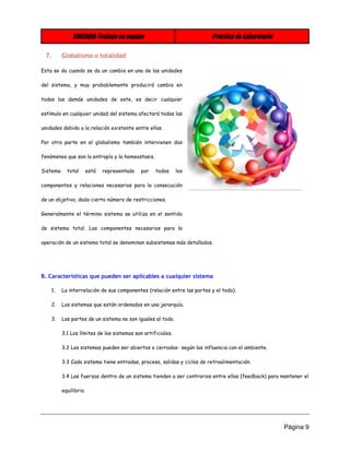 SINERGIA-Trabajo en equipo Práctica de Laboratorio 
Página 9 
7. Globalismo o totalidad 
Esta se da cuando se da un cambio en una de las unidades del sistema, y muy probablemente producirá cambio en todas las demás unidades de este, es decir cualquier estímulo en cualquier unidad del sistema afectará todas las unidades debido a la relación existente entre ellas. 
Por otra parte en el globalismo también intervienen dos fenómenos que son la entropía y la homeostasis. 
Sistema total está representado por todos los componentes y relaciones necesarios para la consecución de un objetivo, dado cierto número de restricciones. 
Generalmente el término sistema se utiliza en el sentido de sistema total. Los componentes necesarios para la operación de un sistema total se denominan subsistemas más detallados. 
B. Características que pueden ser aplicables a cualquier sistema 
1. La interrelación de sus componentes (relación entre las partes y el todo). 
2. Los sistemas que están ordenados en una jerarquía. 
3. Las partes de un sistema no son iguales al todo. 
3.1 Los límites de los sistemas son artificiales. 
3.2 Los sistemas pueden ser abiertos o cerrados- según las influencia con el ambiente. 
3.3 Cada sistema tiene entradas, proceso, salidas y ciclos de retroalimentación. 
3.4 Las fuerzas dentro de un sistema tienden a ser contrarios entre ellas (feedback) para mantener el equilibrio.  