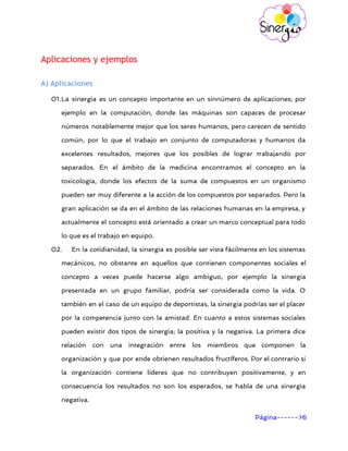       
Aplicaciones y ejemplos
A) Aplicaciones
01.La sinergia es un concepto importante en un sinnúmero de aplicaciones; por
ejemplo en la computación, donde las máquinas son capaces de procesar
números notablemente mejor que los seres humanos, pero carecen de sentido
común, por lo que el trabajo en conjunto de computadoras y humanos da
excelentes resultados, mejores que los posibles de lograr trabajando por
separados. En el ámbito de la medicina encontramos el concepto en la
toxicología, donde los efectos de la suma de compuestos en un organismo
pueden ser muy diferente a la acción de los compuestos por separados. Pero la
gran aplicación se da en el ámbito de las relaciones humanas en la empresa, y
actualmente el concepto está orientado a crear un marco conceptual para todo
lo que es el trabajo en equipo.
02. En la cotidianidad, la sinergia es posible ser vista fácilmente en los sistemas
mecánicos, no obstante en aquellos que contienen componentes sociales el
concepto a veces puede hacerse algo ambiguo, por ejemplo la sinergia
presentada en un grupo familiar, podría ser considerada como la vida. O
también en el caso de un equipo de deportistas, la sinergia podrías ser el placer
por la competencia junto con la amistad. En cuanto a estos sistemas sociales
pueden existir dos tipos de sinergia; la positiva y la negativa. La primera dice
relación con una integración entre los miembros que componen la
organización y que por ende obtienen resultados fructíferos. Por el contrario si
la organización contiene líderes que no contribuyen positivamente, y en
consecuencia los resultados no son los esperados, se habla de una sinergia
negativa.
Página------>6 
 