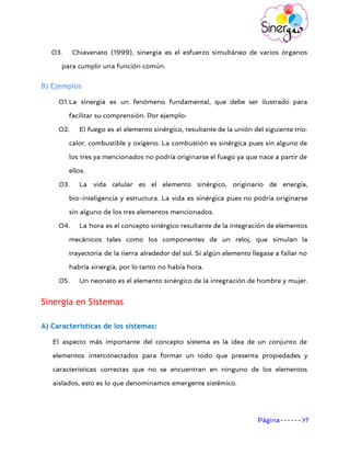       
03. Chiavenato (1999), sinergia es el esfuerzo simultáneo de varios órganos
para cumplir una función común.
B) Ejemplos
01.La sinergia es un fenómeno fundamental, que debe ser ilustrado para
facilitar su comprensión. Por ejemplo:
02. El fuego es el elemento sinérgico, resultante de la unión del siguiente trío:
calor, combustible y oxígeno. La combustión es sinérgica pues sin alguno de
los tres ya mencionados no podría originarse el fuego ya que nace a partir de
ellos.
03. La vida celular es el elemento sinérgico, originario de energía,
bio-inteligencia y estructura. La vida es sinérgica pues no podría originarse
sin alguno de los tres elementos mencionados.
04. La hora es el concepto sinérgico resultante de la integración de elementos
mecánicos tales como los componentes de un reloj, que simulan la
trayectoria de la tierra alrededor del sol. Si algún elemento llegase a fallar no
habría sinergia, por lo tanto no había hora.
05. Un neonato es el elemento sinérgico de la integración de hombre y mujer.
Sinergia en Sistemas
A) Características de los sistemas:
El aspecto más importante del concepto sistema es la idea de un conjunto de
elementos interconectados para formar un todo que presenta propiedades y
características correctas que no se encuentran en ninguno de los elementos
aislados, esto es lo que denominamos emergente sistémico.
Página------>7 
 
