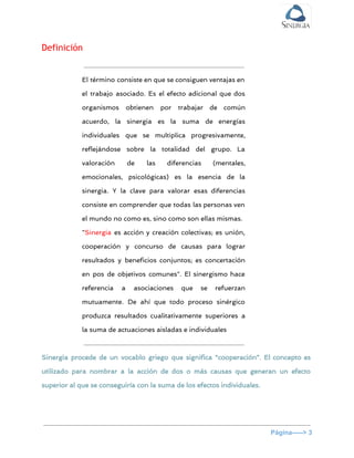  
Definición
El término consiste en que se consiguen ventajas en
el trabajo asociado. Es el efecto adicional que dos
organismos obtienen por trabajar de común
acuerdo, la sinergia es la suma de energías
individuales que se multiplica progresivamente,
reflejándose sobre la totalidad del grupo. La
valoración de las diferencias (mentales,
emocionales, psicológicas) es la esencia de la
sinergia. Y la clave para valorar esas diferencias
consiste en comprender que todas las personas ven
el mundo no como es, sino como son ellas mismas.
"​Sinergia es acción y creación colectivas; es unión,
cooperación y concurso de causas para lograr
resultados y beneficios conjuntos; es concertación
en pos de objetivos comunes". El sinergismo hace
referencia a asociaciones que se refuerzan
mutuamente. De ahí que todo proceso sinérgico
produzca resultados cualitativamente superiores a
la suma de actuaciones aisladas e individuales
Sinergia procede de un vocablo griego que significa “cooperación”. El concepto es
utilizado para nombrar a la acción de dos o más causas que generan un efecto
superior al que se conseguiría con la suma de los efectos individuales.
Página­­­­­> 3 
 