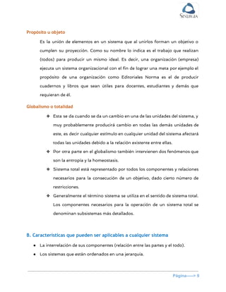  
Propósito u objeto
Es la unión de elementos en un sistema que al unirlos forman un objetivo o
cumplen su proyección. Como su nombre lo indica es el trabajo que realizan
(todos) para producir un mismo ideal. Es decir, una organización (empresa)
ejecuta un sistema organizacional con el fin de lograr una meta por ejemplo el
propósito de una organización como Editoriales Norma es el de producir
cuadernos y libros que sean útiles para docentes, estudiantes y demás que
requieran de él.
Globalismo o totalidad
❖ Esta se da cuando se da un cambio en una de las unidades del sistema, y
muy probablemente producirá cambio en todas las demás unidades de
este, es decir cualquier estímulo en cualquier unidad del sistema afectará
todas las unidades debido a la relación existente entre ellas.
❖ Por otra parte en el globalismo también intervienen dos fenómenos que
son la entropía y la homeostasis.
❖ Sistema total está representado por todos los componentes y relaciones
necesarios para la consecución de un objetivo, dado cierto número de
restricciones.
❖ Generalmente el término sistema se utiliza en el sentido de sistema total.
Los componentes necesarios para la operación de un sistema total se
denominan subsistemas más detallados.
B. Características que pueden ser aplicables a cualquier sistema
● La interrelación de sus componentes (relación entre las partes y el todo).
● Los sistemas que están ordenados en una jerarquía.
Página­­­­­> 9 
 